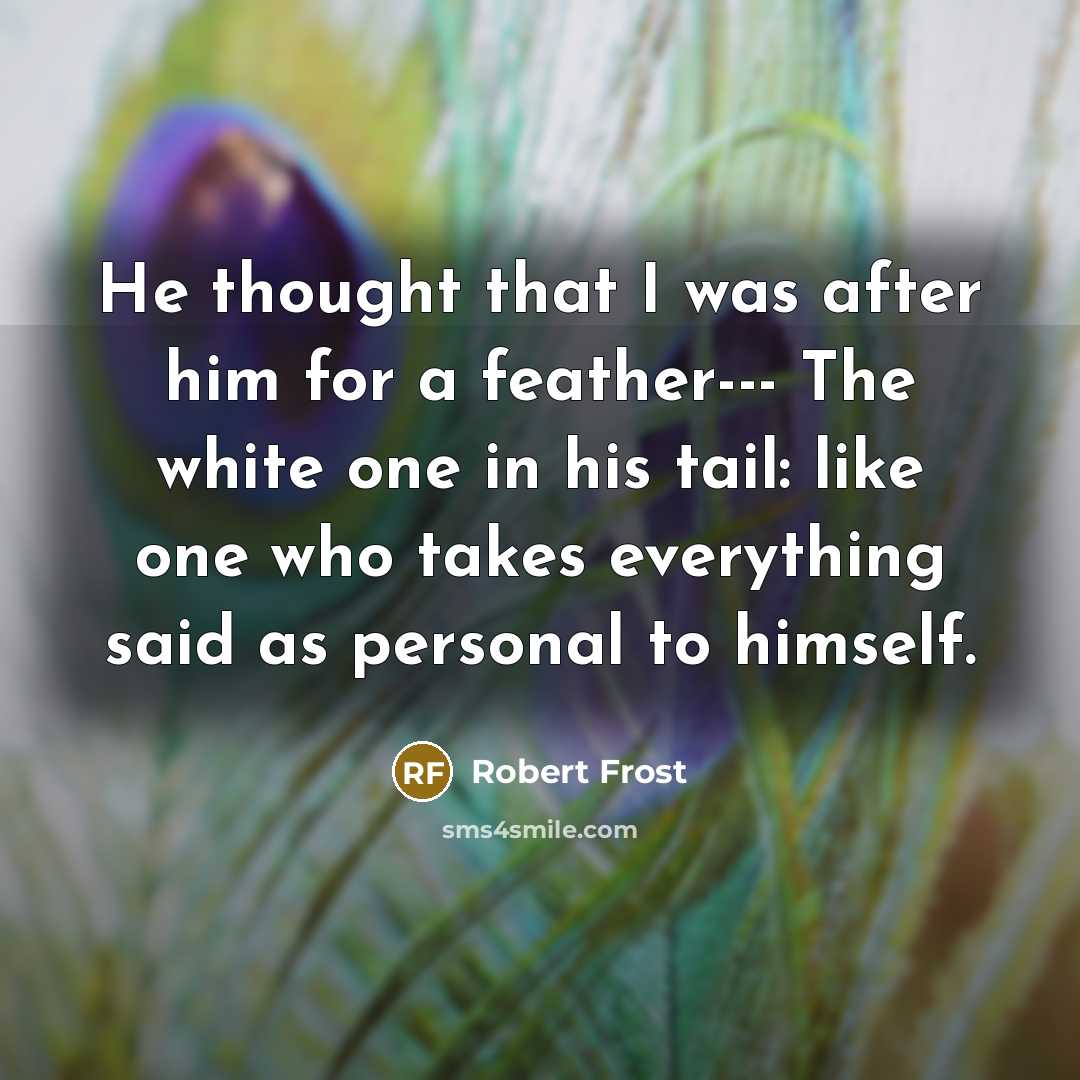 “He thought that I was after him for a feather--- The white one in his tail: like one who takes everything said as personal to himself.” quote by Robert Frost