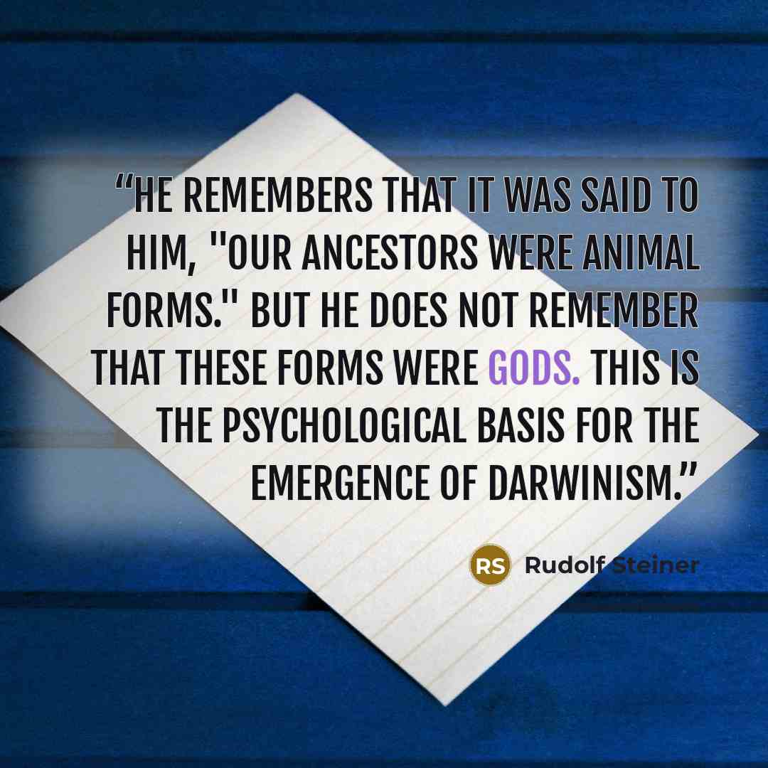 “He remembers that it was said to him, "Our ancestors were animal forms." But he does not remember that these forms were gods. This is the psychological basis for the emergence of Darwinism.” quote by Rudolf Steiner