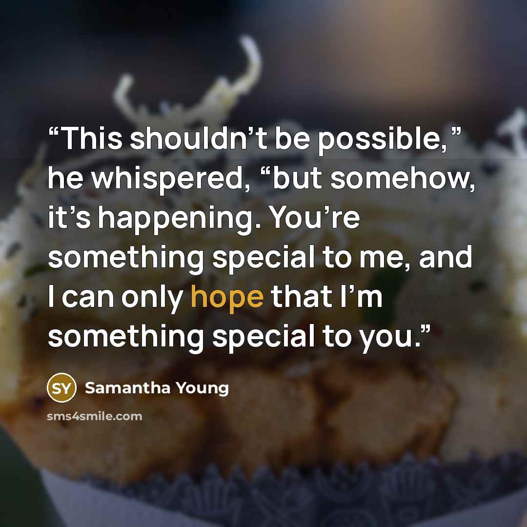“This shouldn’t be possible,” he whispered, “but somehow, it’s happening. You’re something special to me, and I can only hope that I’m something special to you.” quote by Samantha Young