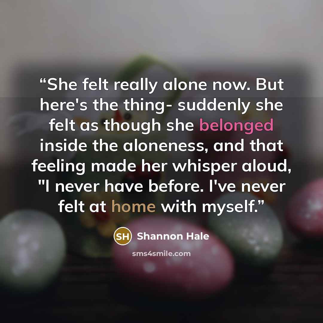 “She felt really alone now. But here's the thing- suddenly she felt as though she belonged inside the aloneness, and that feeling made her whisper aloud, "I never have before. I've never felt at home with myself.” quote by Shannon Hale