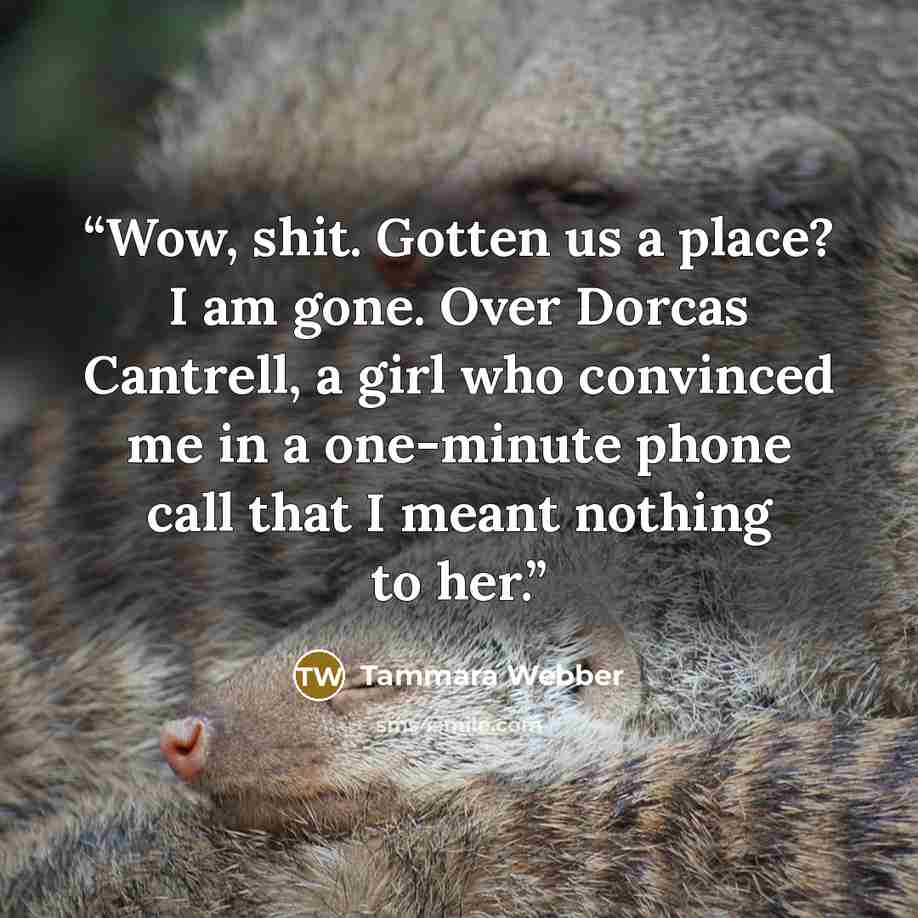 “Wow, shit. Gotten us a place? I am gone. Over Dorcas Cantrell, a girl who convinced me in a one-minute phone call that I meant nothing to her.” quote by Tammara Webber