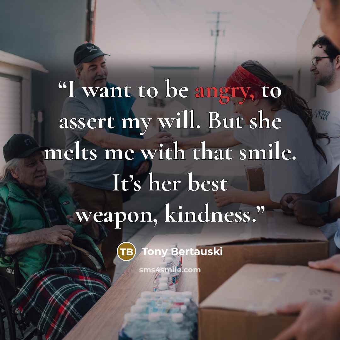 “I want to be angry, to assert my will. But she melts me with that smile. It’s her best weapon, kindness.” quote by Tony Bertauski