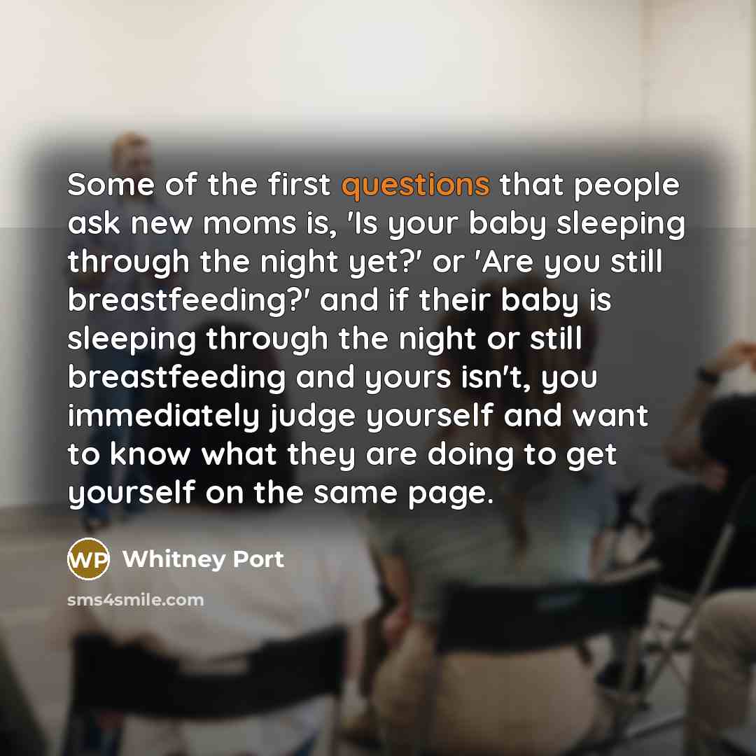 “Some of the first questions that people ask new moms is, 'Is your baby sleeping through the night yet?' or 'Are you still breastfeeding?' and if their baby is sleeping through the night or still breastfeeding and yours isn't, you immediately judge yourself and want to know what they are doing to…” quote by Whitney Port