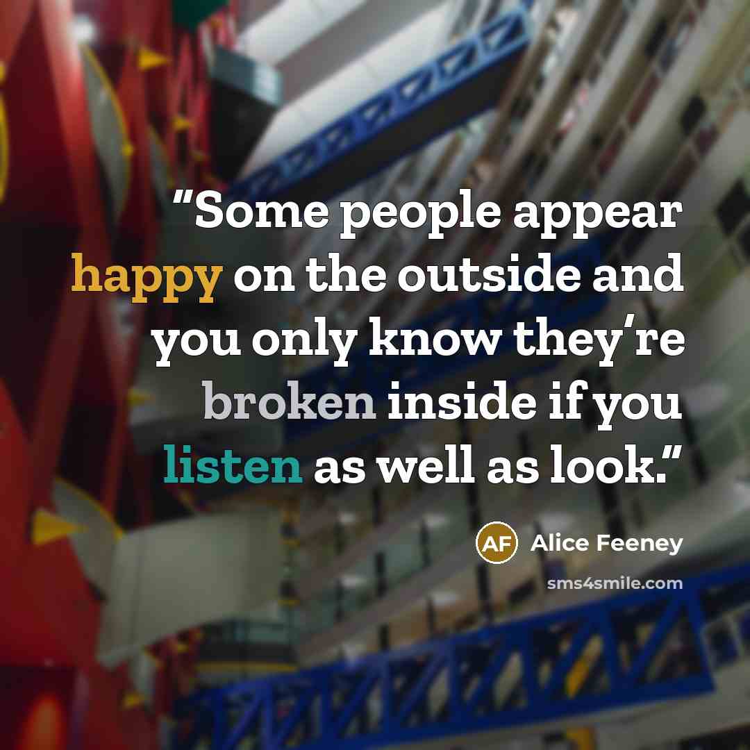 “Some people appear happy on the outside and you only know they’re broken inside if you listen as well as look.” quote by Alice Feeney