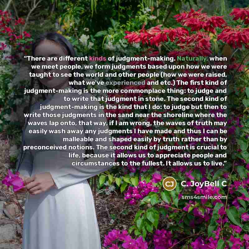 “There are different kinds of judgment-making. Naturally, when we meet people, we form judgments based upon how we were taught to see the world and other people (how we were raised, what we've experienced and etc.) The first kind of judgment-making is the more commonplace thing: to judge and to…” quote by C. JoyBell C