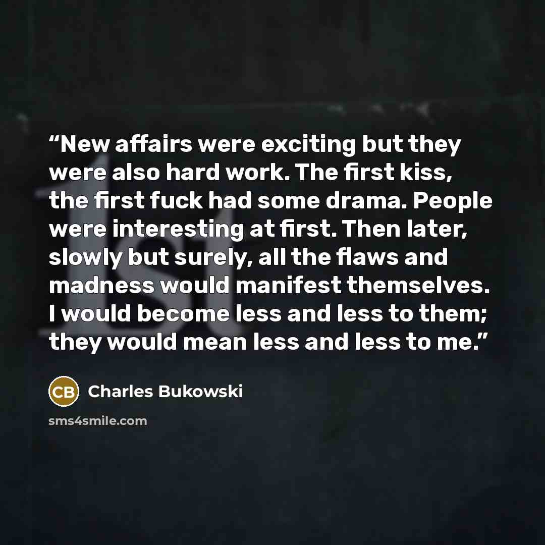 “New affairs were exciting but they were also hard work. The first kiss, the first fuck had some drama. People were interesting at first. Then later, slowly but surely, all the flaws and madness would manifest themselves. I would become less and less to them; they would mean less and less to me.” quote by Charles Bukowski