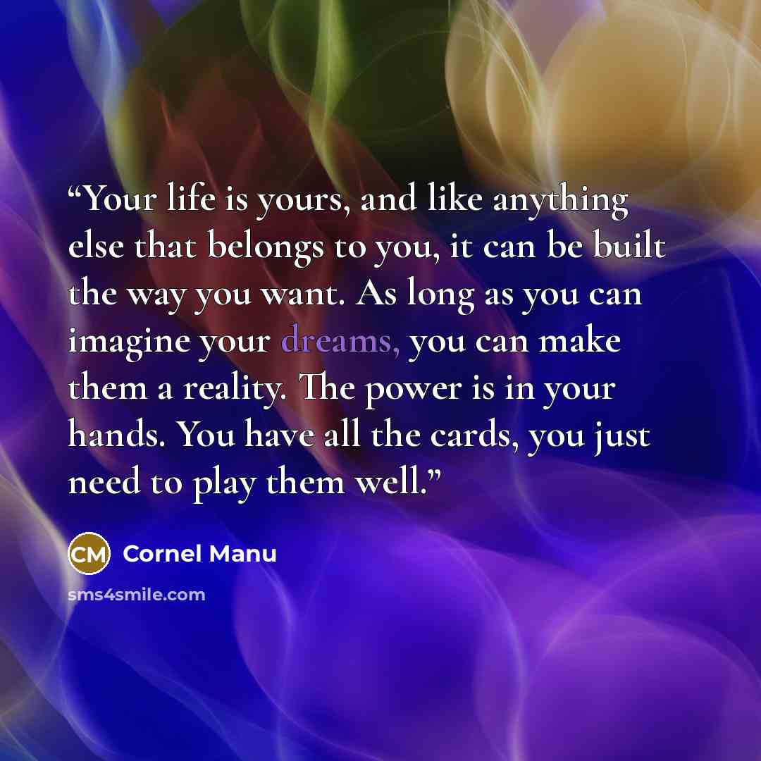 “Your life is yours, and like anything else that belongs to you, it can be built the way you want. As long as you can imagine your dreams, you can make them a reality. The power is in your hands. You have all the cards, you just need to play them well.” quote by Cornel Manu