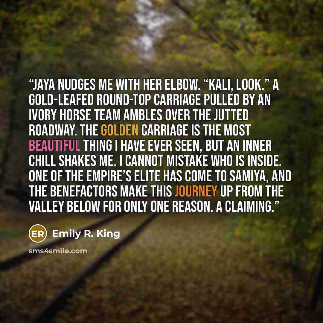 “Jaya nudges me with her elbow. “Kali, look.” A gold-leafed round-top carriage pulled by an ivory horse team ambles over the jutted roadway. The golden carriage is the most beautiful thing I have ever seen, but an inner chill shakes me. I cannot mistake who is inside. One of the empire’s elite has…” quote by Emily R. King