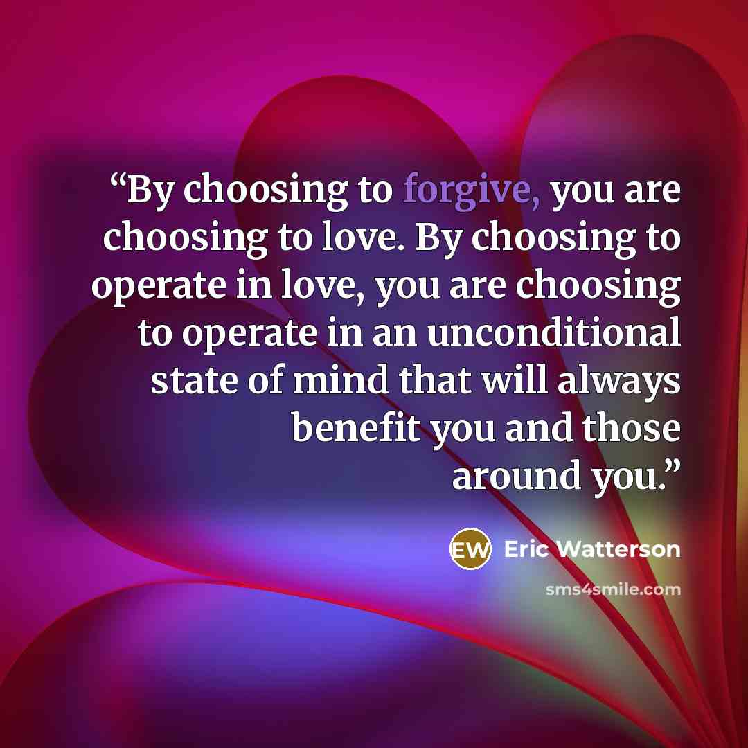 “By choosing to forgive, you are choosing to love. By choosing to operate in love, you are choosing to operate in an unconditional state of mind that will always benefit you and those around you.” quote by Eric Watterson