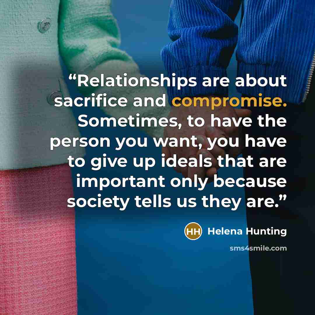 “Relationships are about sacrifice and compromise. Sometimes, to have the person you want, you have to give up ideals that are important only because society tells us they are.” quote by Helena Hunting