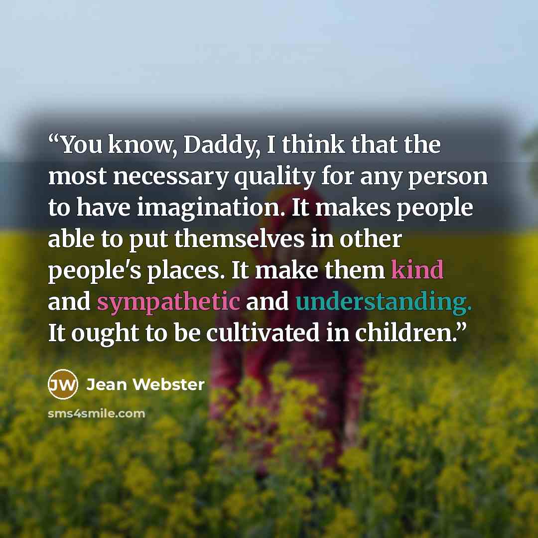 “You know, Daddy, I think that the most necessary quality for any person to have imagination. It makes people able to put themselves in other people's places. It make them kind and sympathetic and understanding. It ought to be cultivated in children.” quote by Jean Webster