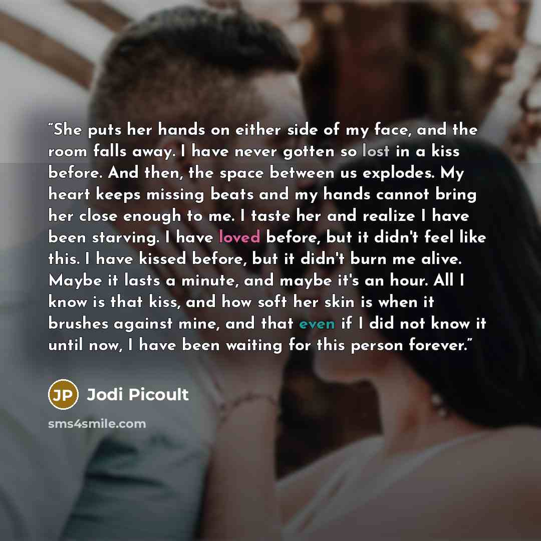 “She puts her hands on either side of my face, and the room falls away. I have never gotten so lost in a kiss before. And then, the space between us explodes. My heart keeps missing beats and my hands cannot bring her close enough to me. I taste her and realize I have been starving. I have loved…” quote by Jodi Picoult