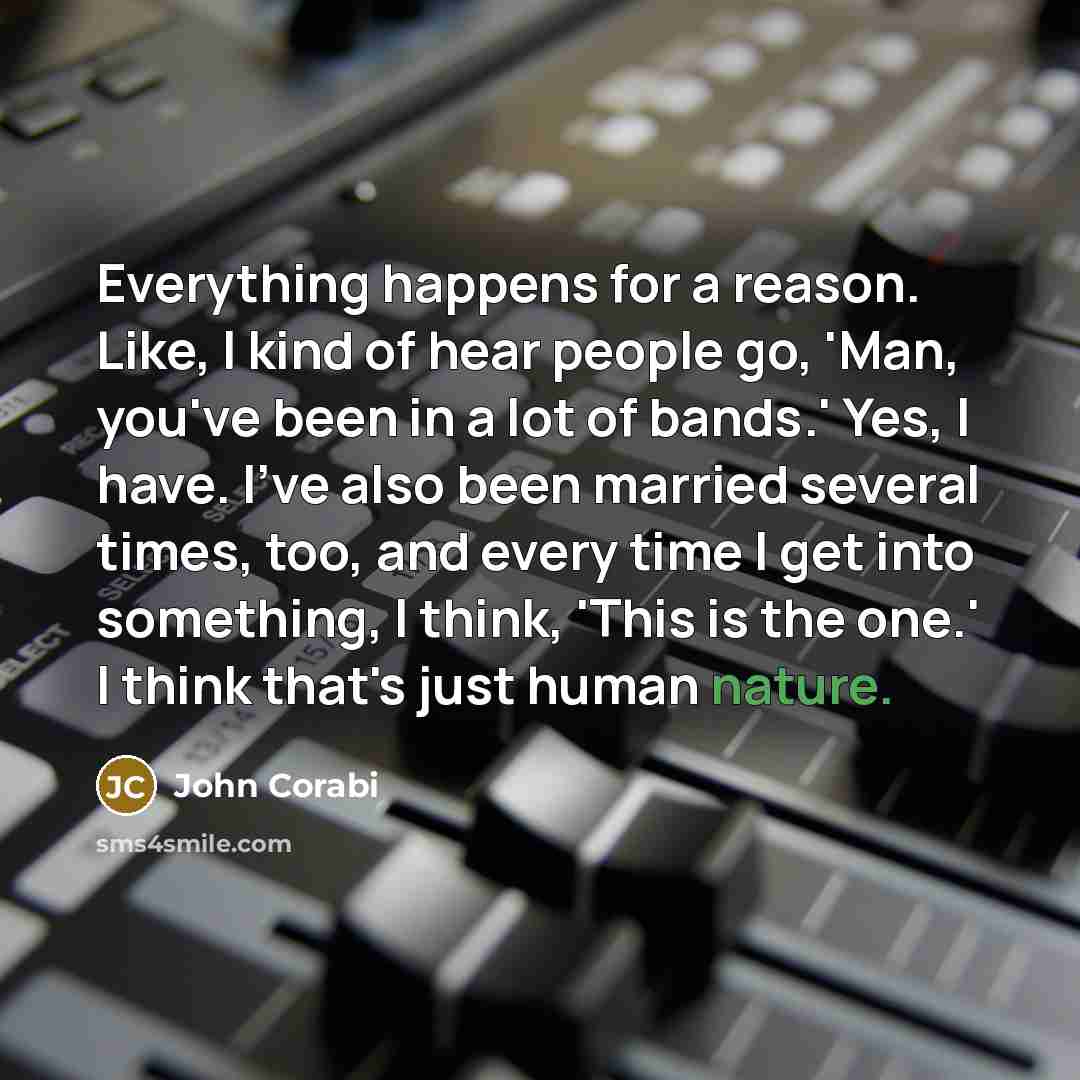 “Everything happens for a reason. Like, I kind of hear people go, 'Man, you've been in a lot of bands.' Yes, I have. I've also been married several times, too, and every time I get into something, I think, 'This is the one.' I think that's just human nature.” quote by John Corabi