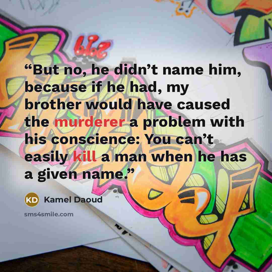 “But no, he didn’t name him, because if he had, my brother would have caused the murderer a problem with his conscience: You can’t easily kill a man when he has a given name.” quote by Kamel Daoud