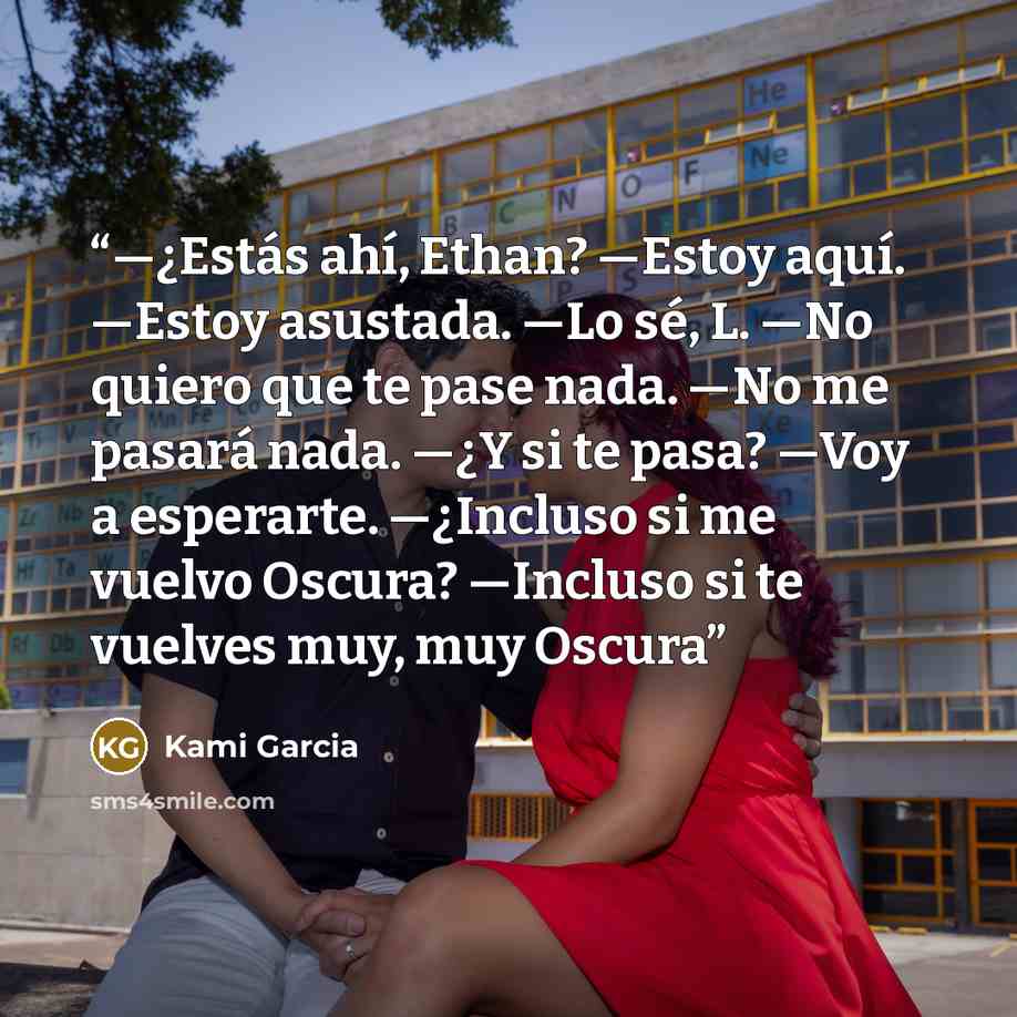 “—¿Estás ahí, Ethan? —Estoy aquí. —Estoy asustada. —Lo sé, L. —No quiero que te pase nada. —No me pasará nada. —¿Y si te pasa? —Voy a esperarte. —¿Incluso si me vuelvo Oscura? —Incluso si te vuelves muy, muy Oscura” quote by Kami Garcia
