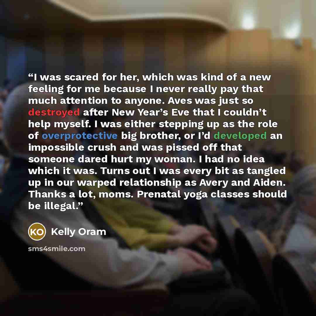 “I was scared for her, which was kind of a new feeling for me because I never really pay that much attention to anyone. Aves was just so destroyed after New Year’s Eve that I couldn’t help myself. I was either stepping up as the role of overprotective big brother, or I’d developed an impossible…” quote by Kelly Oram