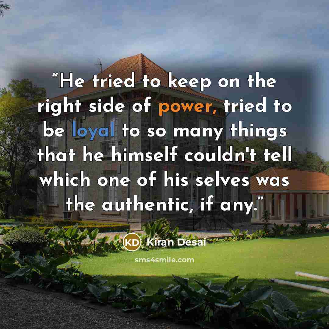 “He tried to keep on the right side of power, tried to be loyal to so many things that he himself couldn't tell which one of his selves was the authentic, if any.” quote by Kiran Desai