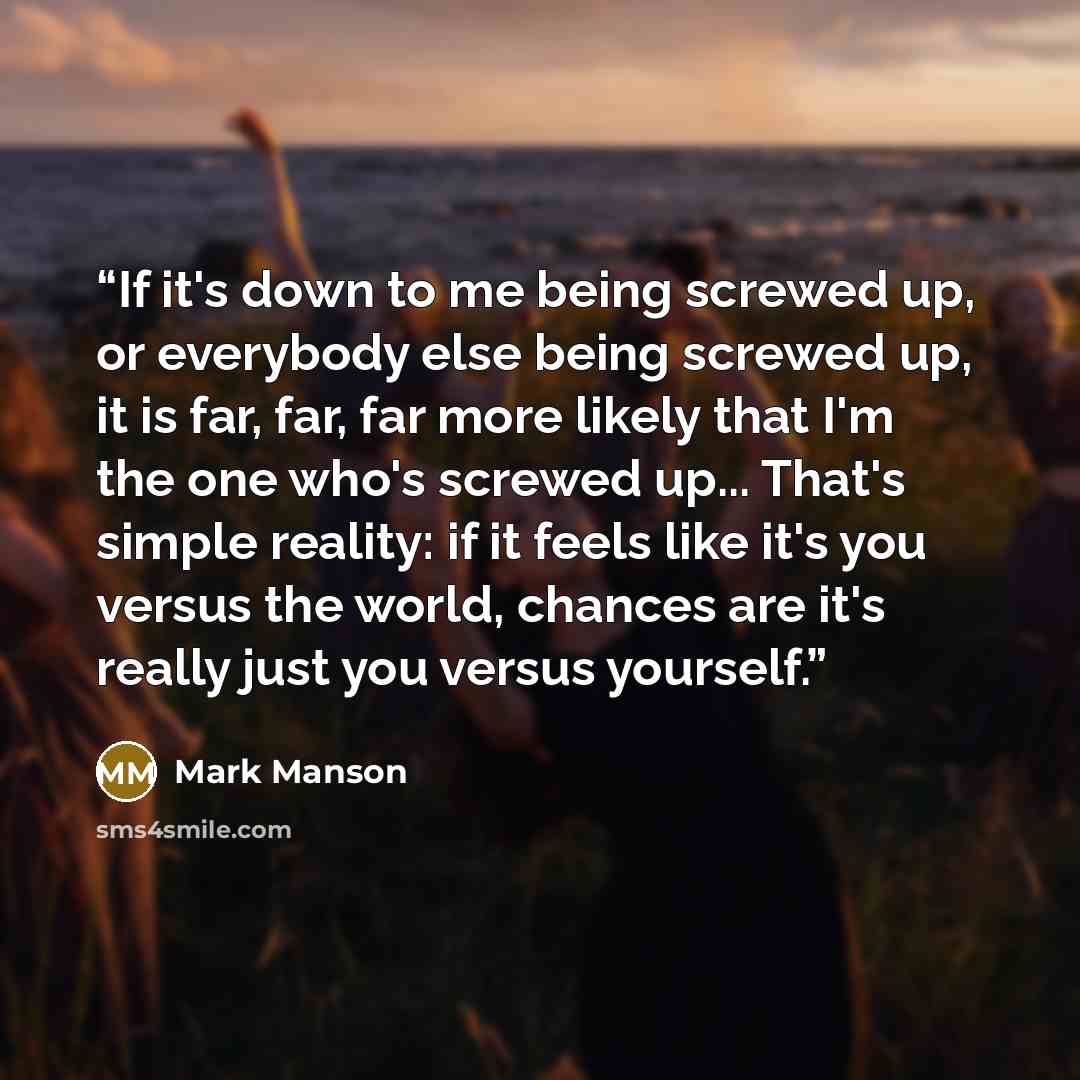 “If it's down to me being screwed up, or everybody else being screwed up, it is far, far, far more likely that I'm the one who's screwed up... That's simple reality: if it feels like it's you versus the world, chances are it's really just you versus yourself.” quote by Mark Manson