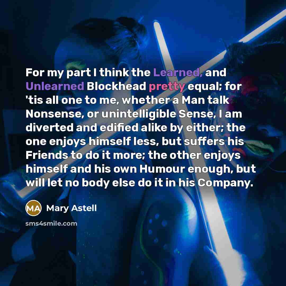 “For my part I think the Learned, and Unlearned Blockhead pretty equal; for 'tis all one to me, whether a Man talk Nonsense, or unintelligible Sense, I am diverted and edified alike by either; the one enjoys himself less, but suffers his Friends to do it more; the other enjoys himself and his own…” quote by Mary Astell