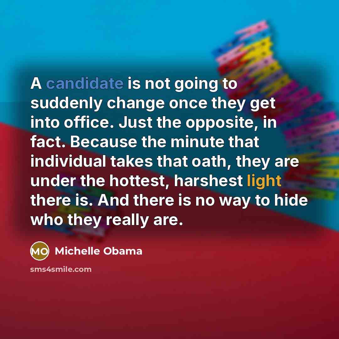 “A candidate is not going to suddenly change once they get into office. Just the opposite, in fact. Because the minute that individual takes that oath, they are under the hottest, harshest light there is. And there is no way to hide who they really are.” quote by Michelle Obama