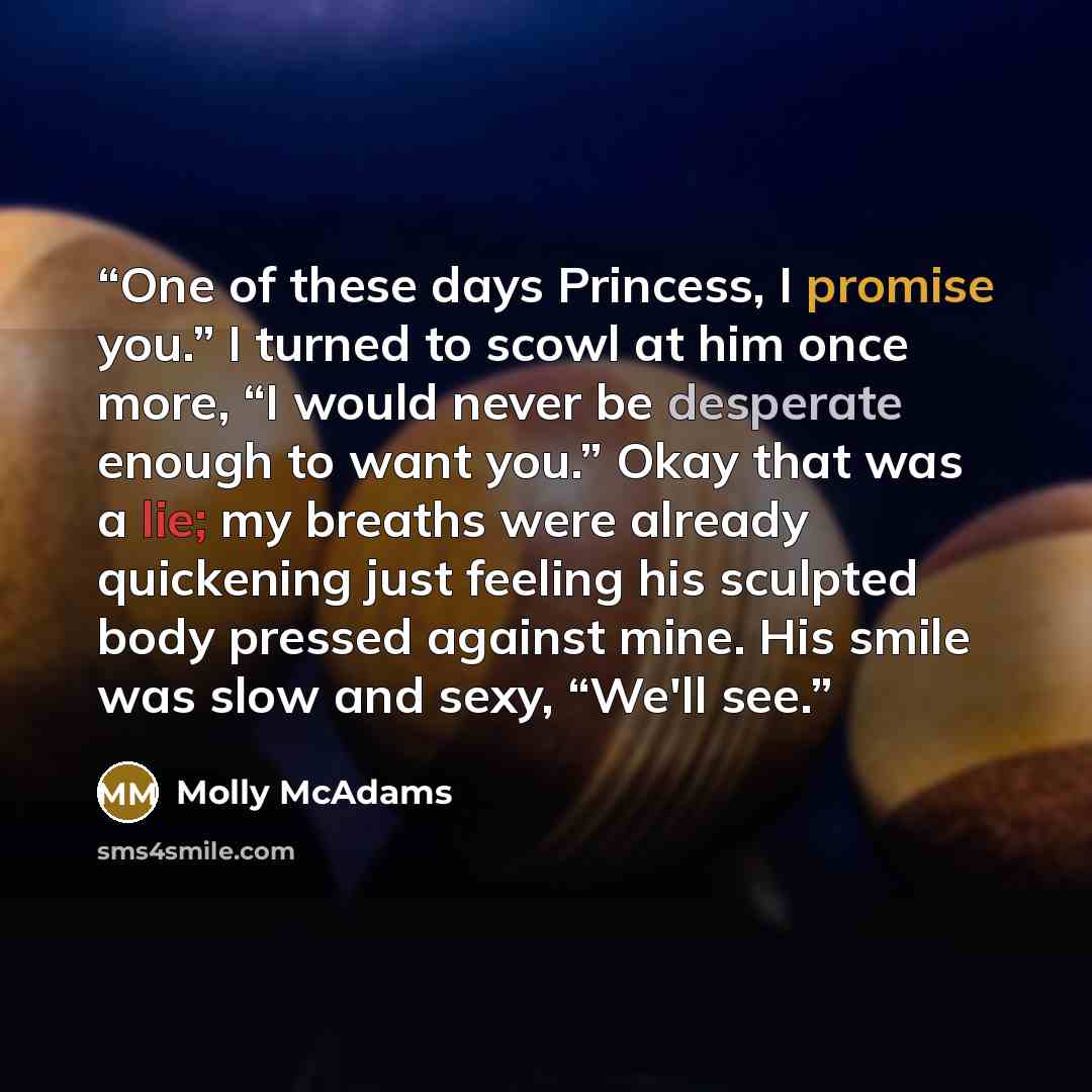 “One of these days Princess, I promise you.” I turned to scowl at him once more, “I would never be desperate enough to want you.” Okay that was a lie; my breaths were already quickening just feeling his sculpted body pressed against mine. His smile was slow and sexy, “We'll see.” quote by Molly McAdams