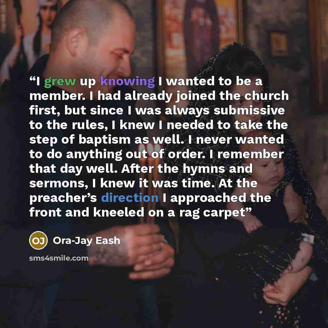 “I grew up knowing I wanted to be a member. I had already joined the church first, but since I was always submissive to the rules, I knew I needed to take the step of baptism as well. I never wanted to do anything out of order. I remember that day well. After the hymns and sermons, I knew it was…” quote by Ora-Jay Eash