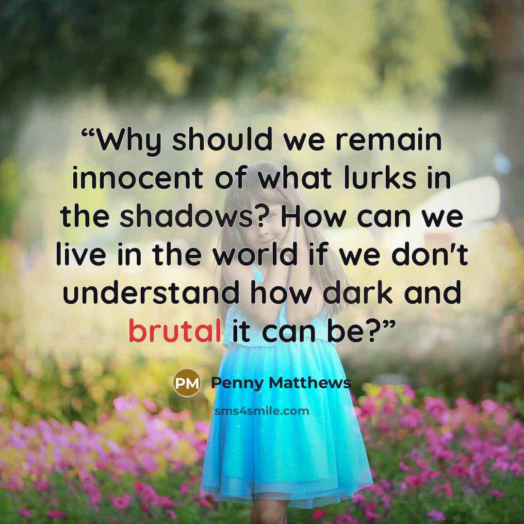 “Why should we remain innocent of what lurks in the shadows? How can we live in the world if we don't understand how dark and brutal it can be?” quote by Penny Matthews