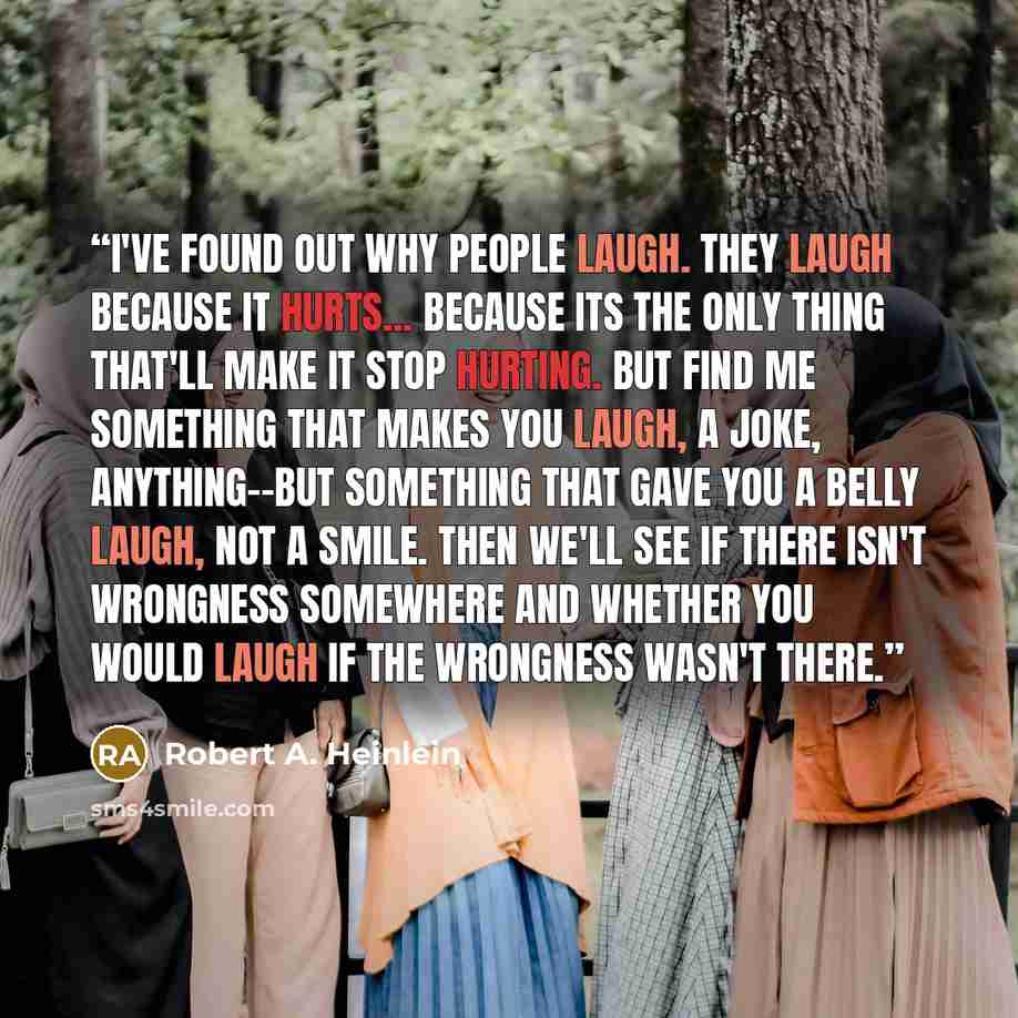 “I've found out why people laugh. They laugh because it hurts... because its the only thing that'll make it stop hurting. But find me something that makes you laugh, a joke, anything--but something that gave you a belly laugh, not a smile. Then we'll see if there isn't wrongness somewhere and…” quote by Robert A. Heinlein