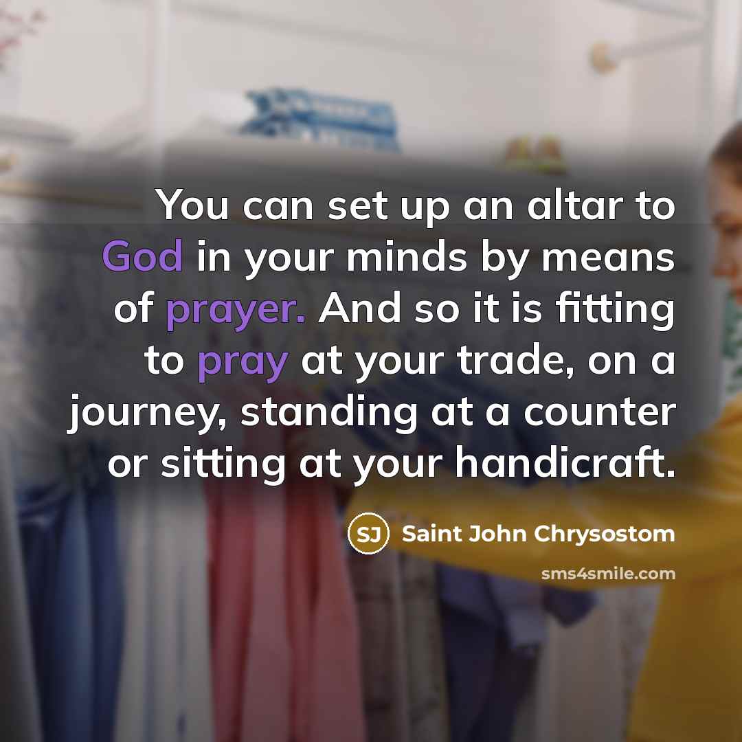 “You can set up an altar to God in your minds by means of prayer. And so it is fitting to pray at your trade, on a journey, standing at a counter or sitting at your handicraft.” quote by Saint John Chrysostom