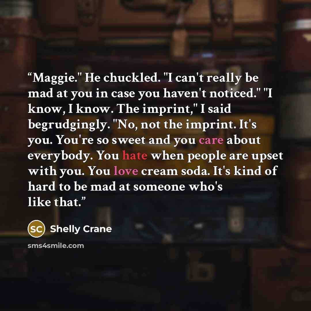 “Maggie." He chuckled. "I can't really be mad at you in case you haven't noticed." "I know, I know. The imprint," I said begrudgingly. "No, not the imprint. It's you. You're so sweet and you care about everybody. You hate when people are upset with you. You love cream soda. It's kind of hard to be…” quote by Shelly Crane
