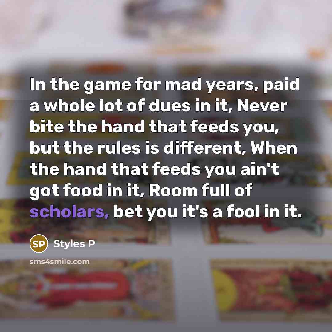 “In the game for mad years, paid a whole lot of dues in it, Never bite the hand that feeds you, but the rules is different, When the hand that feeds you ain't got food in it, Room full of scholars, bet you it's a fool in it.” quote by Styles P