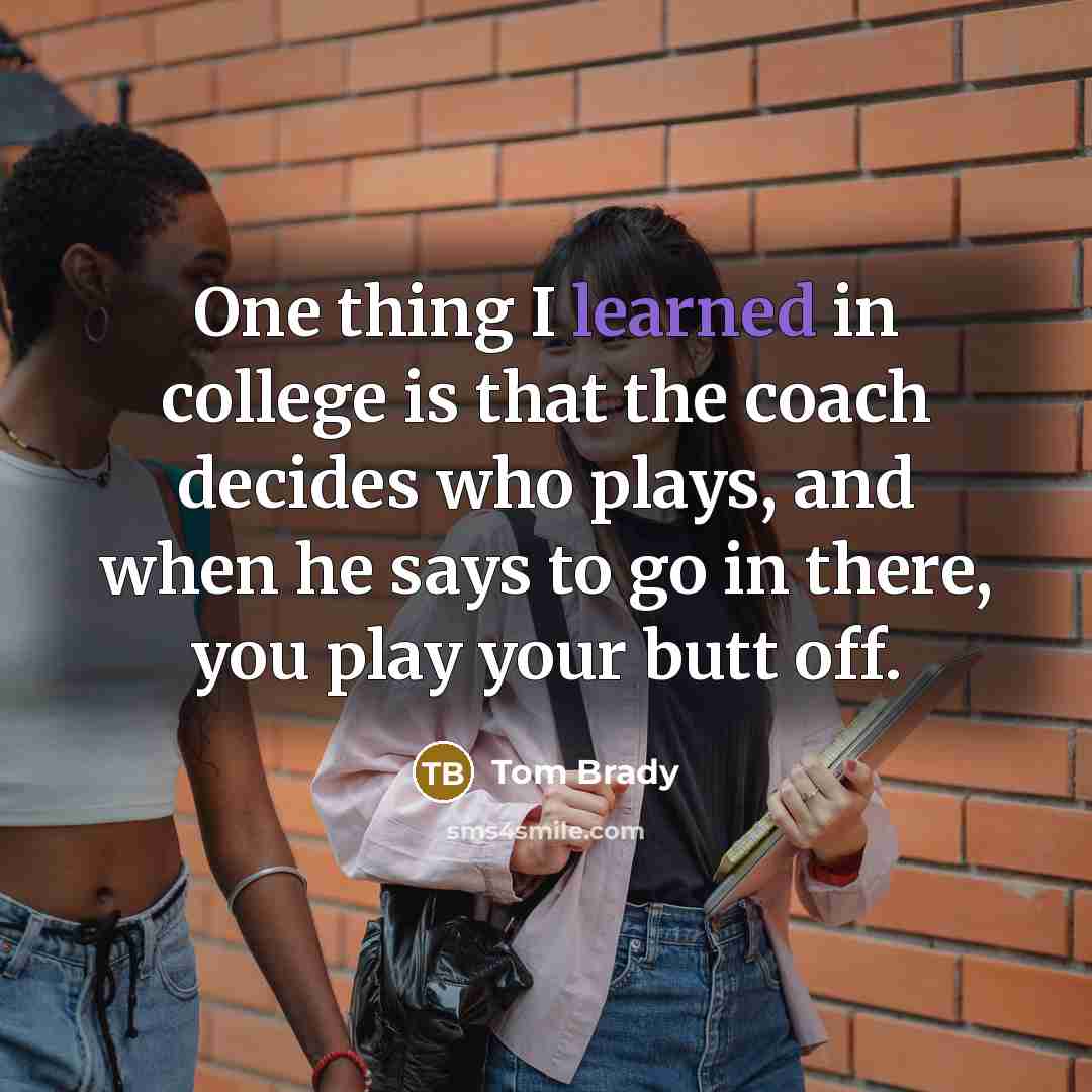 “One thing I learned in college is that the coach decides who plays, and when he says to go in there, you play your butt off.” quote by Tom Brady