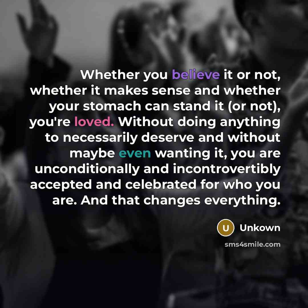 “Whether you believe it or not, whether it makes sense and whether your stomach can stand it (or not), you're loved. Without doing anything to necessarily deserve and without maybe even wanting it, you are unconditionally and incontrovertibly accepted and celebrated for who you are. And that…” quote by Unkown