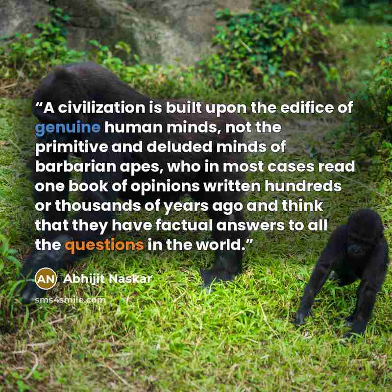 “A civilization is built upon the edifice of genuine human minds, not the primitive and deluded minds of barbarian apes, who in most cases read one book of opinions written hundreds or thousands of years ago and think that they have factual answers to all the questions in the world.” quote by Abhijit Naskar