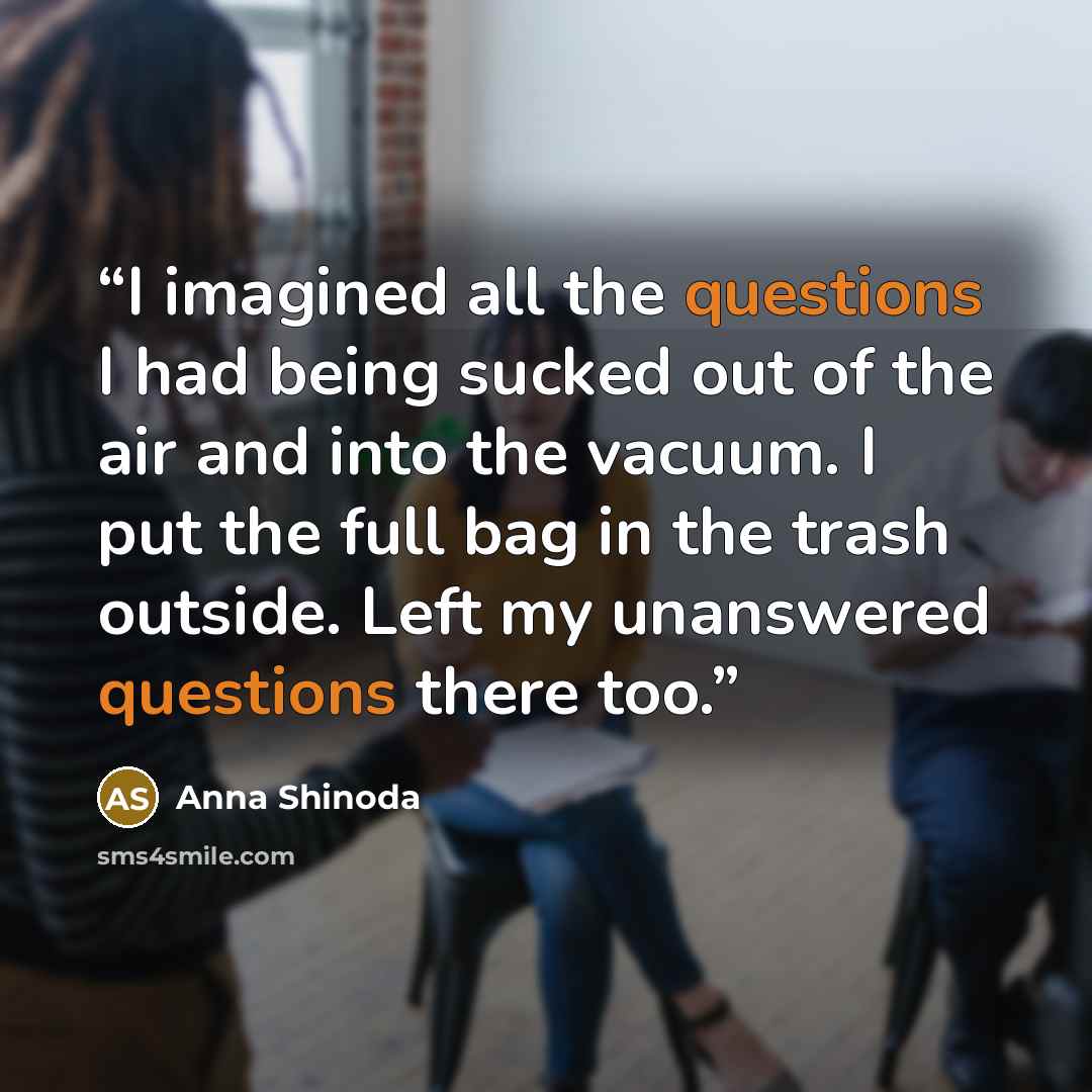 “I imagined all the questions I had being sucked out of the air and into the vacuum. I put the full bag in the trash outside. Left my unanswered questions there too.” quote by Anna Shinoda