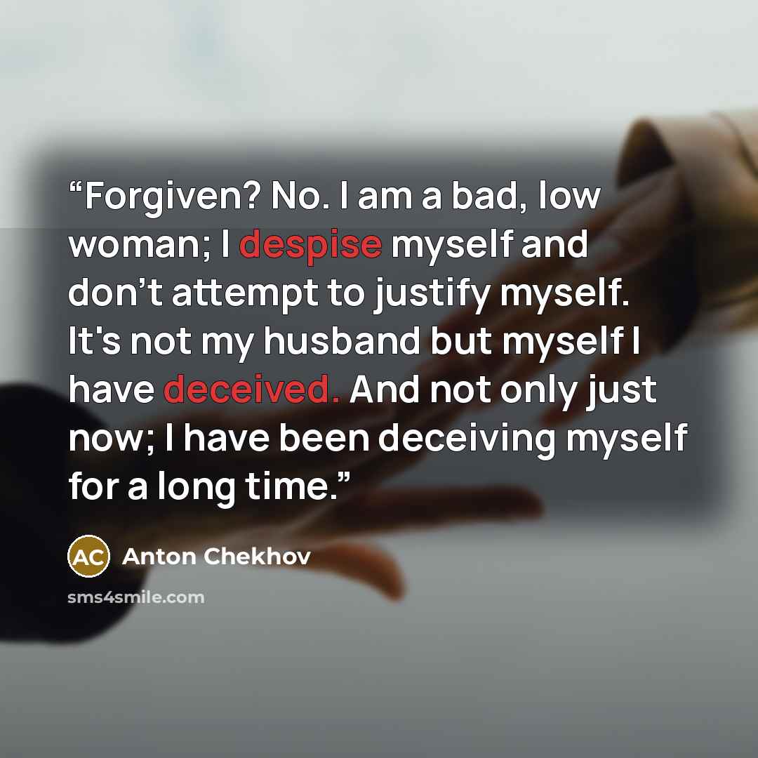 “Forgiven? No. I am a bad, low woman; I despise myself and don't attempt to justify myself. It's not my husband but myself I have deceived. And not only just now; I have been deceiving myself for a long time.” quote by Anton Chekhov