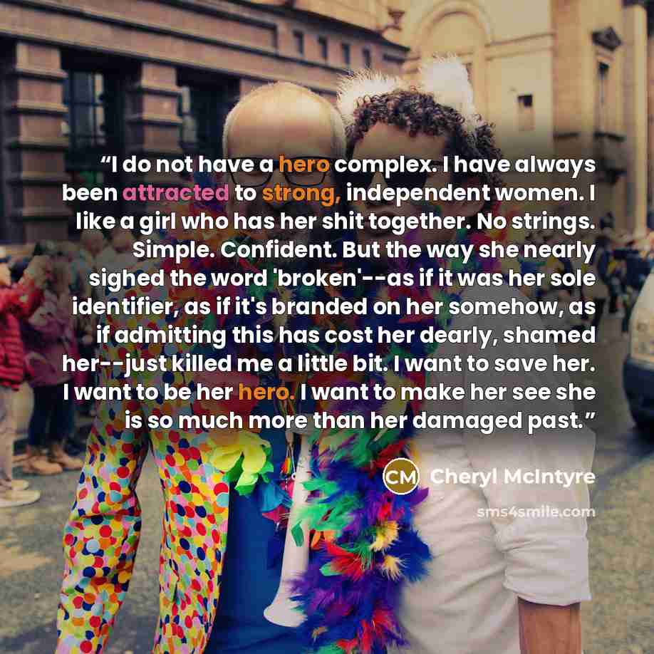 “I do not have a hero complex. I have always been attracted to strong, independent women. I like a girl who has her shit together. No strings. Simple. Confident. But the way she nearly sighed the word 'broken'--as if it was her sole identifier, as if it's branded on her somehow, as if admitting…” quote by Cheryl McIntyre