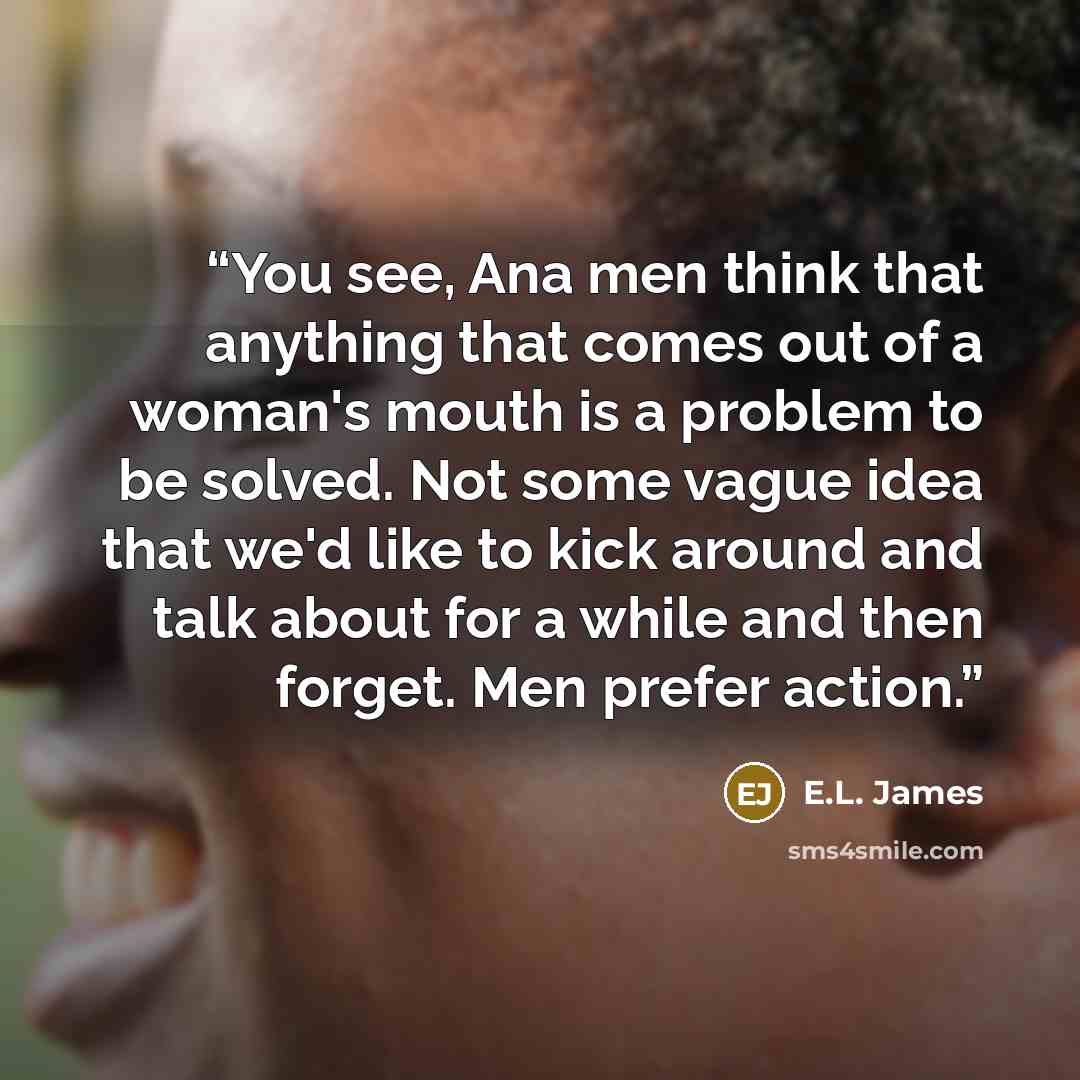 “You see, Ana men think that anything that comes out of a woman's mouth is a problem to be solved. Not some vague idea that we'd like to kick around and talk about for a while and then forget. Men prefer action.” quote by E.L. James