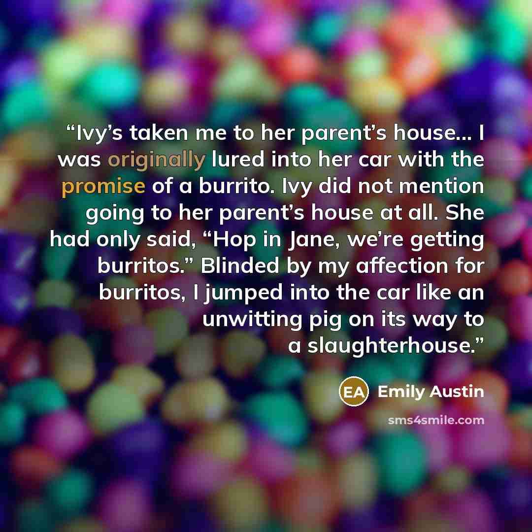 “Ivy’s taken me to her parent’s house... I was originally lured into her car with the promise of a burrito. Ivy did not mention going to her parent’s house at all. She had only said, “Hop in Jane, we’re getting burritos.” Blinded by my affection for burritos, I jumped into the car like an unwitting…” quote by Emily Austin