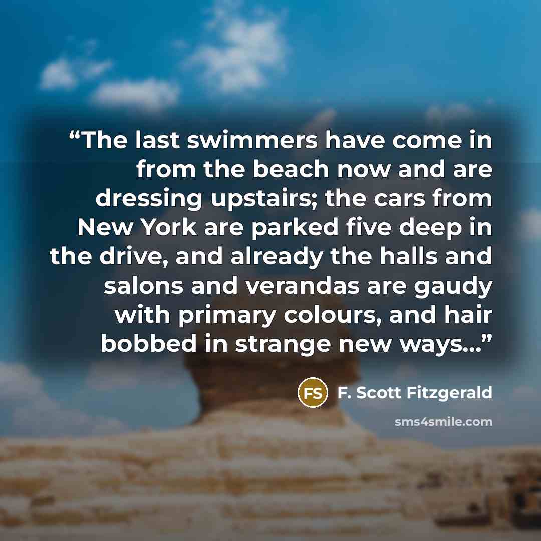 “The last swimmers have come in from the beach now and are dressing upstairs; the cars from New York are parked five deep in the drive, and already the halls and salons and verandas are gaudy with primary colours, and hair bobbed in strange new ways...” quote by F. Scott Fitzgerald