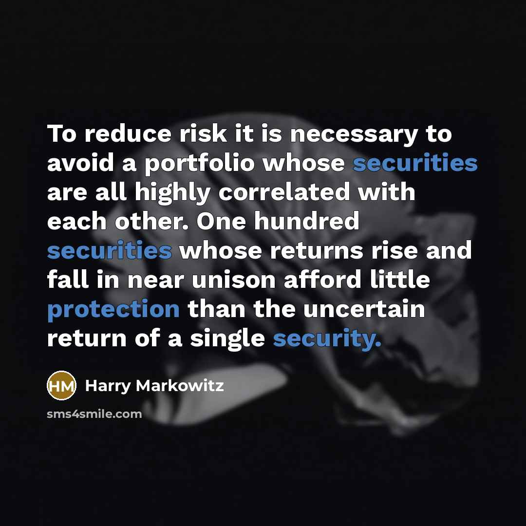 “To reduce risk it is necessary to avoid a portfolio whose securities are all highly correlated with each other. One hundred securities whose returns rise and fall in near unison afford little protection than the uncertain return of a single security.” quote by Harry Markowitz