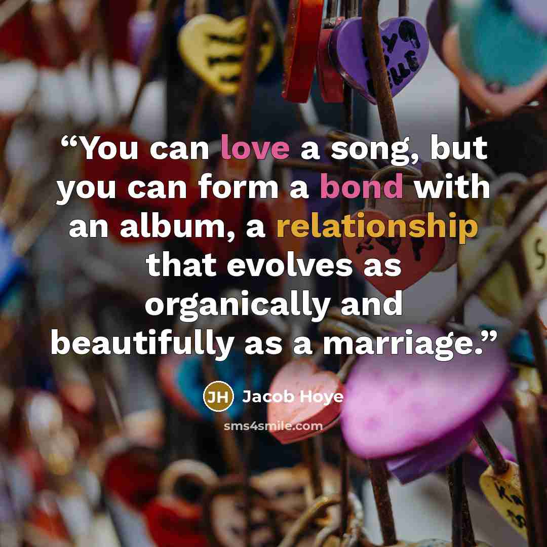 “You can love a song, but you can form a bond with an album, a relationship that evolves as organically and beautifully as a marriage.” quote by Jacob Hoye