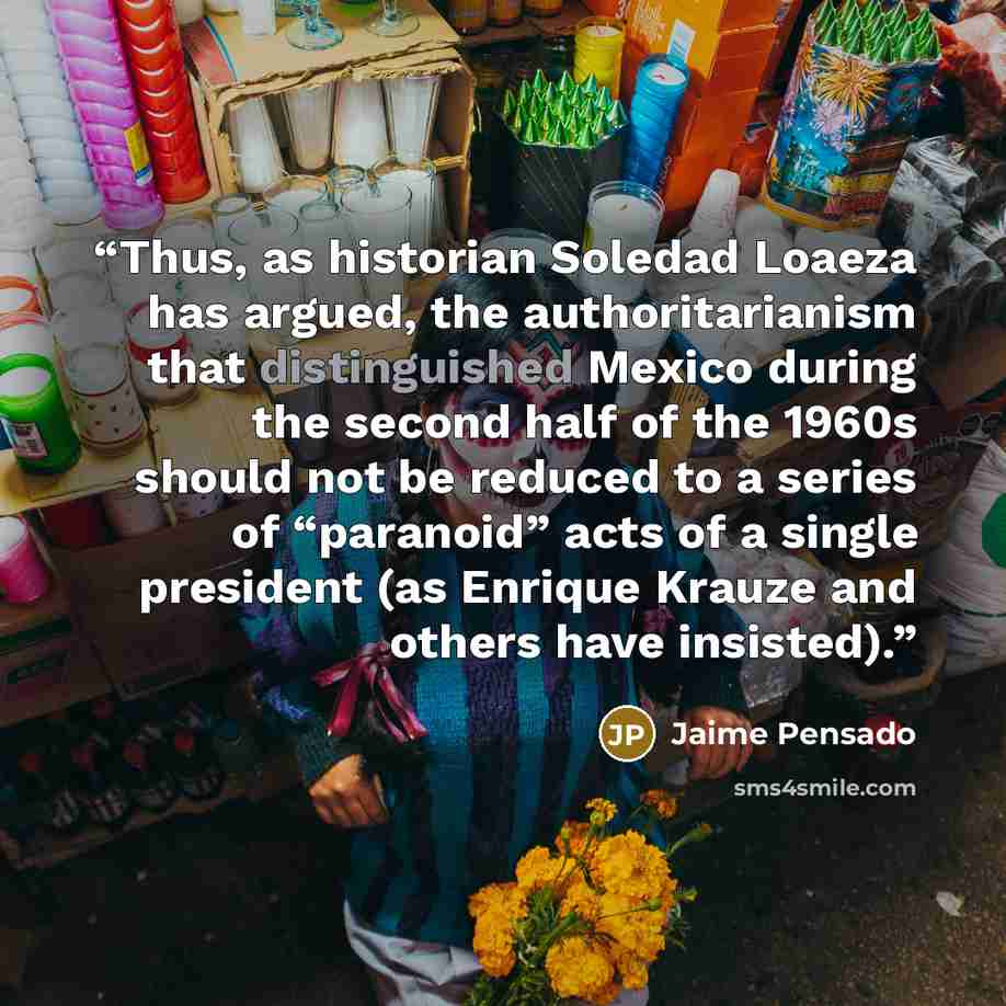 “Thus, as historian Soledad Loaeza has argued, the authoritarianism that distinguished Mexico during the second half of the 1960s should not be reduced to a series of “paranoid” acts of a single president (as Enrique Krauze and others have insisted).” quote by Jaime Pensado