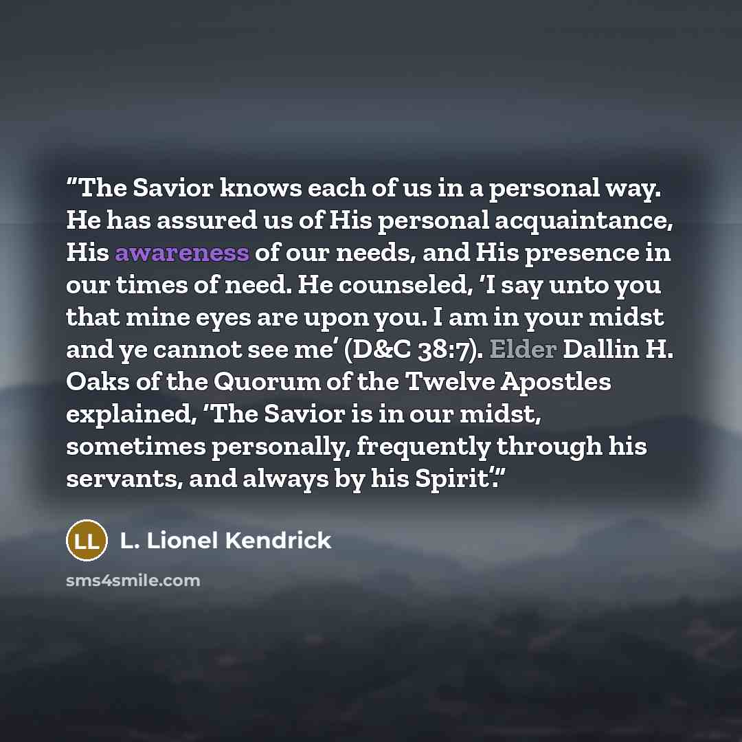 “The Savior knows each of us in a personal way. He has assured us of His personal acquaintance, His awareness of our needs, and His presence in our times of need. He counseled, ‘I say unto you that mine eyes are upon you. I am in your midst and ye cannot see me’ (D&C 38:7). Elder Dallin H. Oaks of…” quote by L. Lionel Kendrick