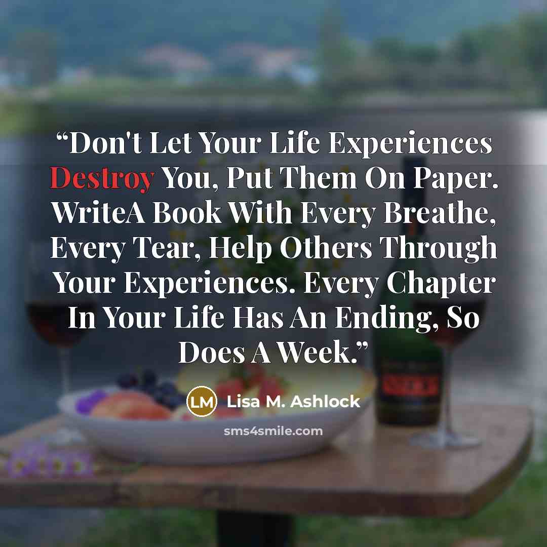 “Don't Let Your Life Experiences Destroy You, Put Them On Paper. WriteA Book With Every Breathe, Every Tear, Help Others Through Your Experiences. Every Chapter In Your Life Has An Ending, So Does A Week.” quote by Lisa M. Ashlock