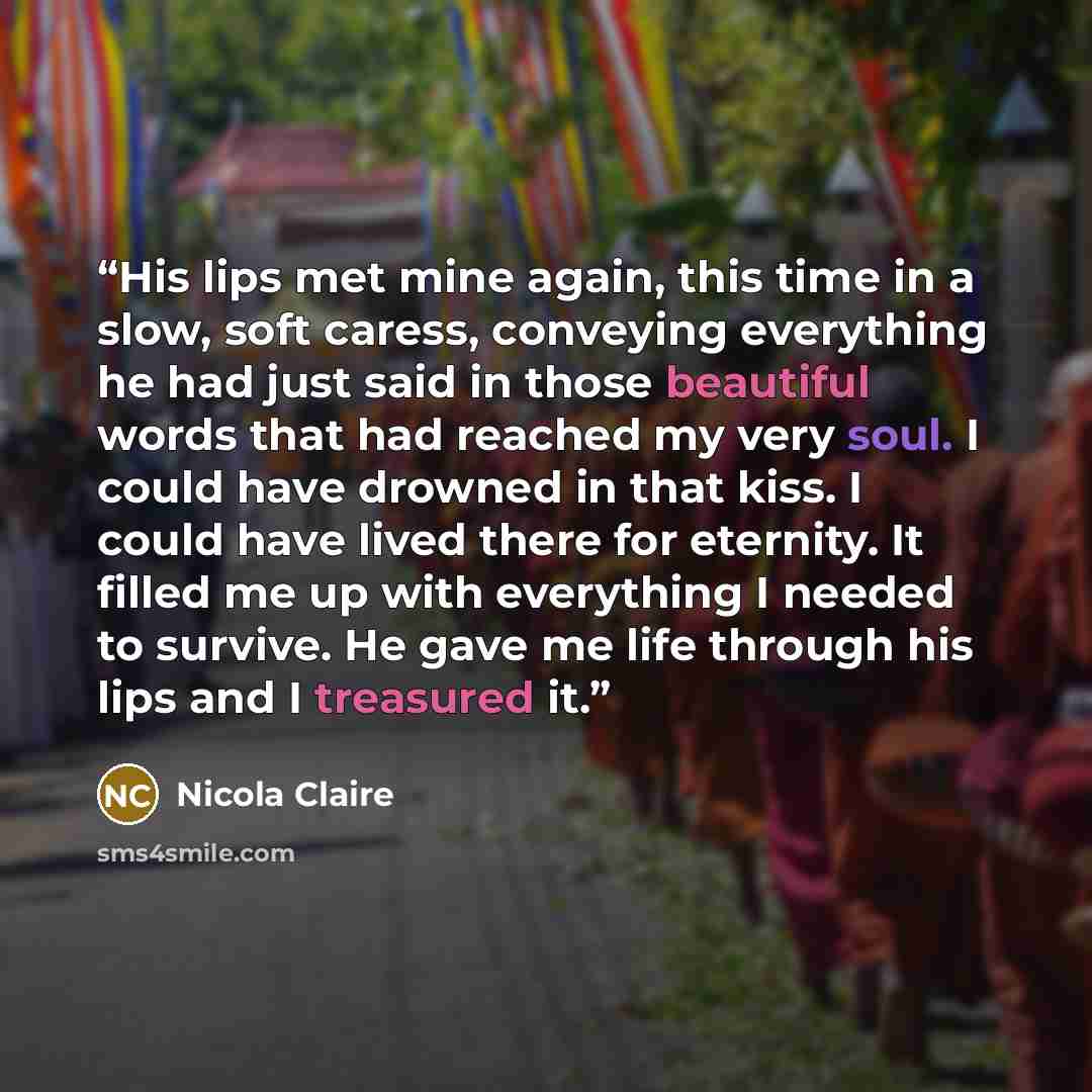 “His lips met mine again, this time in a slow, soft caress, conveying everything he had just said in those beautiful words that had reached my very soul. I could have drowned in that kiss. I could have lived there for eternity. It filled me up with everything I needed to survive. He gave me life…” quote by Nicola Claire
