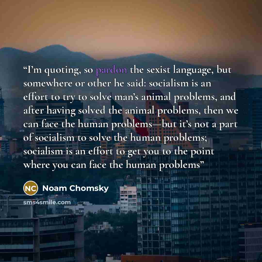 “I’m quoting, so pardon the sexist language, but somewhere or other he said: socialism is an effort to try to solve man’s animal problems, and after having solved the animal problems, then we can face the human problems—but it’s not a part of socialism to solve the human problems; socialism is an…” quote by Noam Chomsky