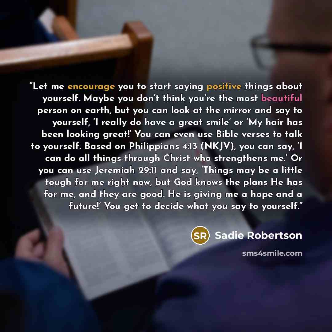 “Let me encourage you to start saying positive things about yourself. Maybe you don’t think you’re the most beautiful person on earth, but you can look at the mirror and say to yourself, ‘I really do have a great smile’ or ‘My hair has been looking great!’ You can even use Bible verses to talk to…” quote by Sadie Robertson