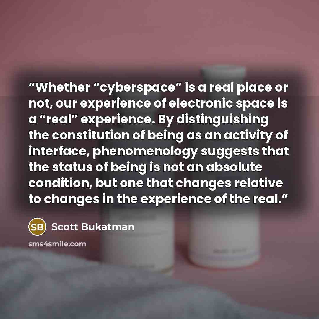 “Whether “cyberspace” is a real place or not, our experience of electronic space is a “real” experience. By distinguishing the constitution of being as an activity of interface, phenomenology suggests that the status of being is not an absolute condition, but one that changes relative to changes in…” quote by Scott Bukatman