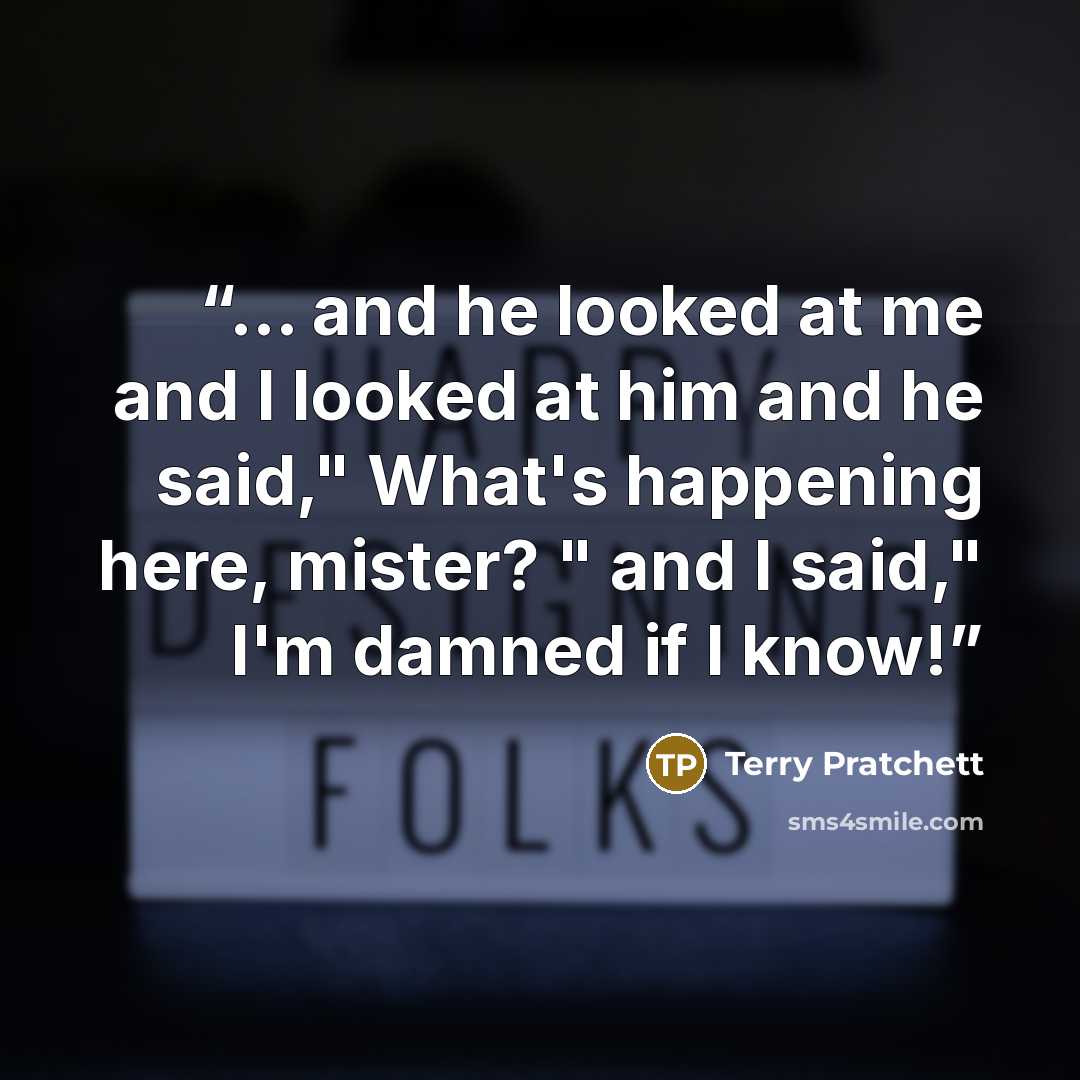 “... and he looked at me and I looked at him and he said," What's happening here, mister? " and I said," I'm damned if I know!” quote by Terry Pratchett